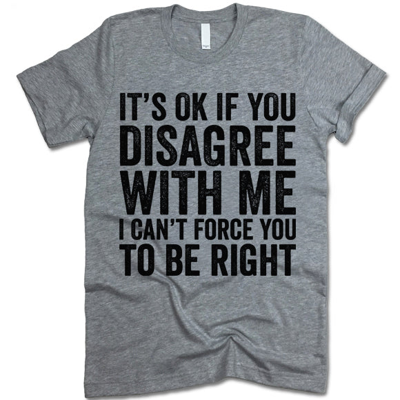 It's Ok If You Disagree With Me I Can't Force You To Be Right T Shirt