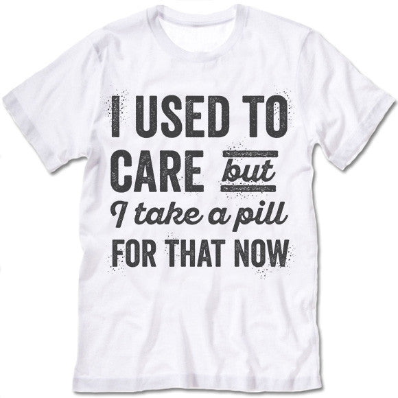 I Used To Care But I Take A Pill For That Now